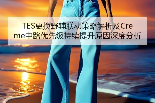 TES更换野辅联动策略解析及Creme中路优先级持续提升原因深度分析