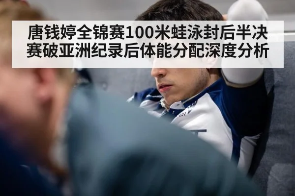 唐钱婷全锦赛100米蛙泳封后半决赛破亚洲纪录后体能分配深度分析