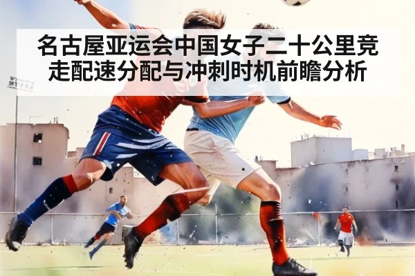 名古屋亚运会中国女子二十公里竞走配速分配与冲刺时机前瞻分析