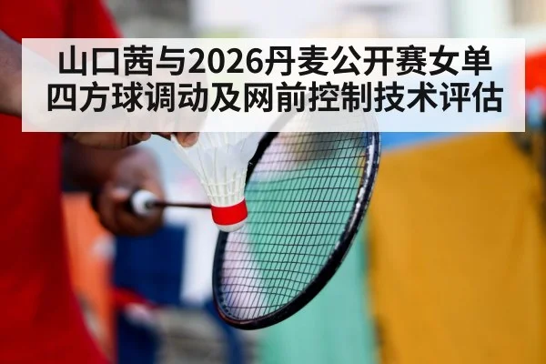 山口茜与2026丹麦公开赛女单 四方球调动及网前控制技术评估