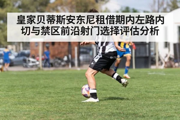 皇家贝蒂斯安东尼租借期内左路内切与禁区前沿射门选择评估分析